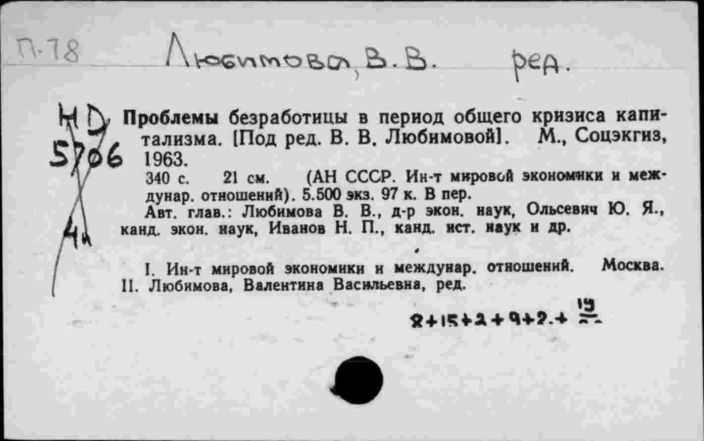 ﻿<	Ь. Ё>.

М Г\> Проблемы безработицы в период общего кризиса капи-г тализма. [Под ред. В. В. Любимовой]. М., Соцэкгиз, 1963.
у	340 с. 21 см. (АН СССР. Ин-т мировой экономики и меж-
.(	дунар. отношений). 5.500 экз. 97 к. В пер.
. \	Авт. глав.: Любимова В. В., д-р экон, наук, Ольсевич Ю. Я.,
<61 канд. экон, наук, Иванов Н. П., канд. ист. наук и др.
I	I. Ин-т мировой экономики и междунар. отношений. Москва.
[ II. Любимова, Валентина Васильевна, ред.
»3
я+1«?4-а + Ч4-г.+